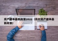 房产继承最新政策2022（农村房产继承最新政策）