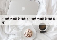 广州房产网最新楼盘（广州房产网最新楼盘价格）