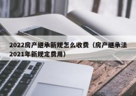 2022房产继承新规怎么收费（房产继承法2021年新规定费用）