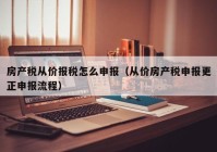 房产税从价报税怎么申报（从价房产税申报更正申报流程）