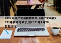 2022年房产交易税费政策（房产交易税2021年新规定来了,自2021年1月28日起执行）