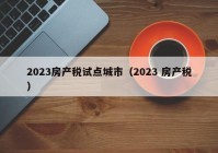 2023房产税试点城市（2023 房产税）