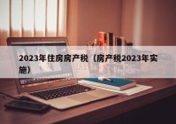 2023年住房房产税（房产税2023年实施）