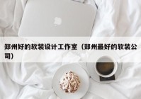 郑州好的软装设计工作室（郑州最好的软装公司）