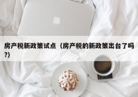 房产税新政策试点（房产税的新政策出台了吗?）