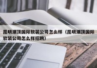 昆明潮顶国际软装公司怎么样（昆明潮顶国际软装公司怎么样招聘）