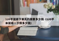 120平装修下来大约需要多少钱（120平米装修一下得多少钱）