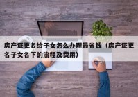 房产证更名给子女怎么办理最省钱（房产证更名子女名下的流程及费用）