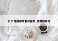 什么是旅游度假民宿房-度假型民宿