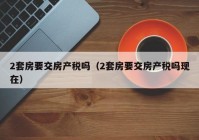 2套房要交房产税吗（2套房要交房产税吗现在）