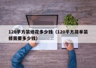 120平方装修花多少钱（120平方简单装修需要多少钱）