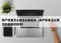 房产税是怎么规定的最新的（房产税是怎么规定的最新的税率）