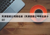 天津装修公司排名前（天津装修公司排名前十口）