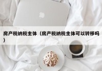 房产税纳税主体（房产税纳税主体可以转移吗）