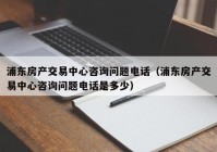 浦东房产交易中心咨询问题电话（浦东房产交易中心咨询问题电话是多少）