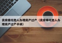 卖房委托他人办理房产过户（卖房委托他人办理房产过户手续）