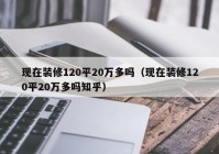 现在装修120平20万多吗（现在装修120平20万多吗知乎）