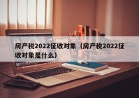 房产税2022征收对象（房产税2022征收对象是什么）