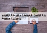 法院拍卖房产流拍三次降价多少（法院拍卖房产流拍三次后怎么办）