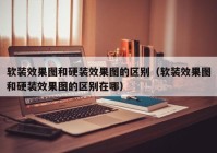 软装效果图和硬装效果图的区别（软装效果图和硬装效果图的区别在哪）