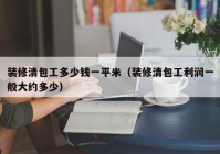 装修清包工多少钱一平米（装修清包工利润一般大约多少）