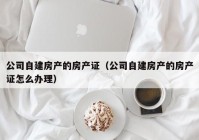 公司自建房产的房产证（公司自建房产的房产证怎么办理）