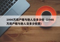 1000万房产赠与他人交多少税（1000万房产赠与他人交多少税费）