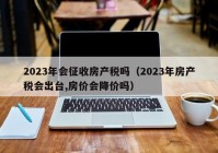 2023年会征收房产税吗（2023年房产税会出台,房价会降价吗）