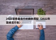 2022装修最流行的颜色搭配（2022年装修流行色）