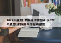 2022年最流行的装修风格视频（2022年最流行的装修风格视频播放）