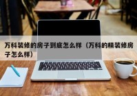 万科装修的房子到底怎么样（万科的精装修房子怎么样）