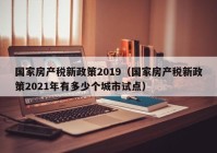 国家房产税新政策2019（国家房产税新政策2021年有多少个城市试点）