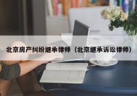 北京房产纠纷继承律师（北京继承诉讼律师）